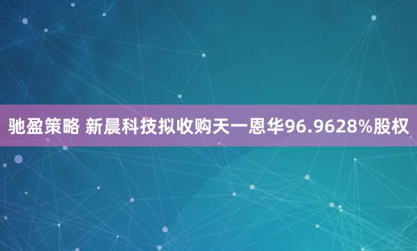 驰盈策略 新晨科技拟收购天一恩华96.9628%股权
