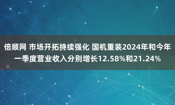 倍顺网 市场开拓持续强化 国机重装2024年和今年一季度营业收入分别增长12.58%和21.24%