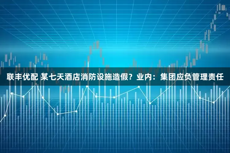联丰优配 某七天酒店消防设施造假？业内：集团应负管理责任