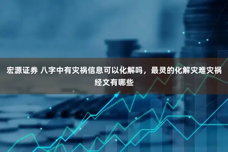宏源证券 八字中有灾祸信息可以化解吗，最灵的化解灾难灾祸经文有哪些