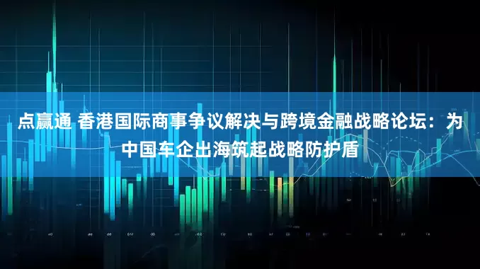 点赢通 香港国际商事争议解决与跨境金融战略论坛：为中国车企出海筑起战略防护盾