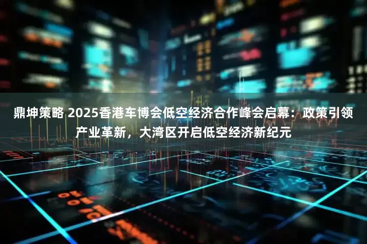 鼎坤策略 2025香港车博会低空经济合作峰会启幕：政策引领产业革新，大湾区开启低空经济新纪元