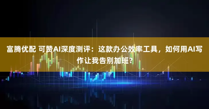 富腾优配 可赞AI深度测评：这款办公效率工具，如何用AI写作让我告别加班？