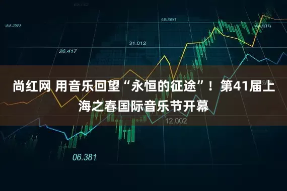 尚红网 用音乐回望“永恒的征途”！第41届上海之春国际音乐节开幕