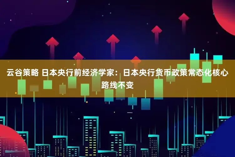 云谷策略 日本央行前经济学家：日本央行货币政策常态化核心路线不变